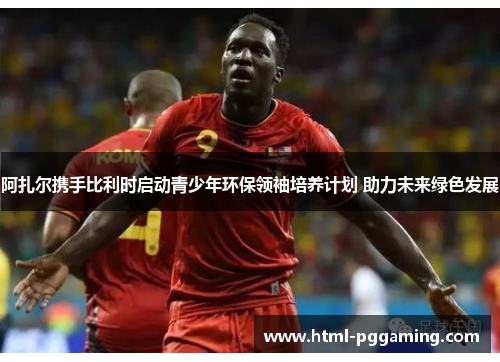 阿扎尔携手比利时启动青少年环保领袖培养计划 助力未来绿色发展